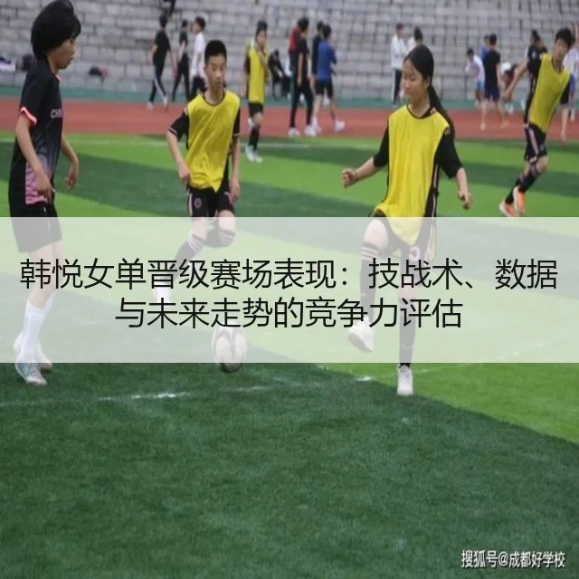 韩悦女单晋级赛场表现：技战术、数据与未来走势的竞争力评估